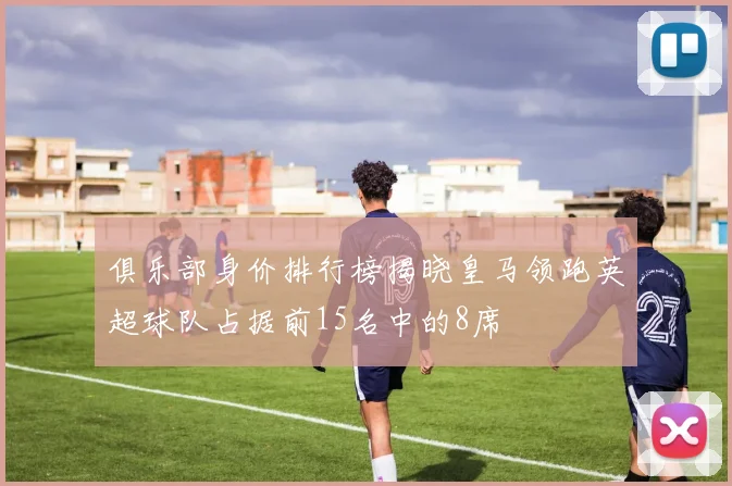 俱乐部身价排行榜揭晓皇马领跑英超球队占据前15名中的8席