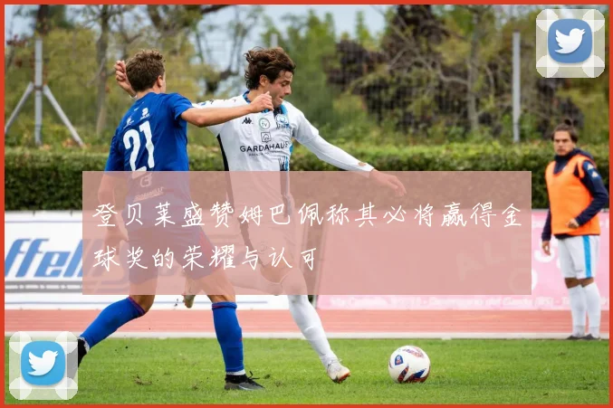 登贝莱盛赞姆巴佩称其必将赢得金球奖的荣耀与认可