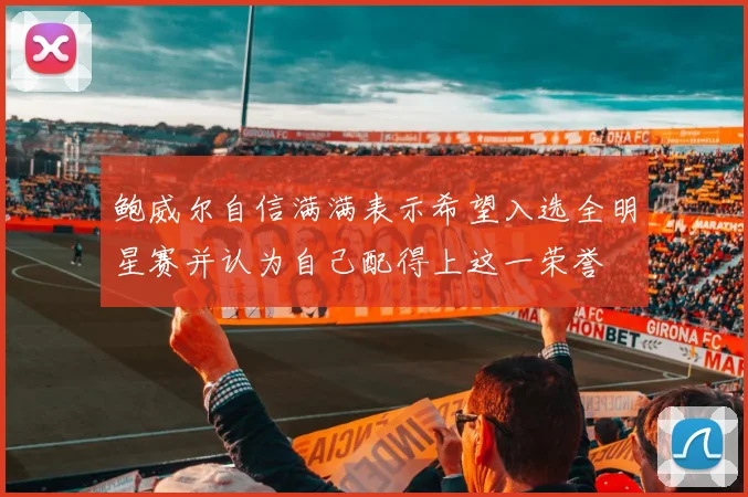 鲍威尔自信满满表示希望入选全明星赛并认为自己配得上这一荣誉
