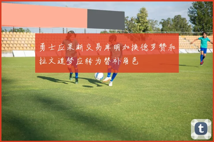 勇士应果断交易库明加换德罗赞和拉文追梦应转为替补角色