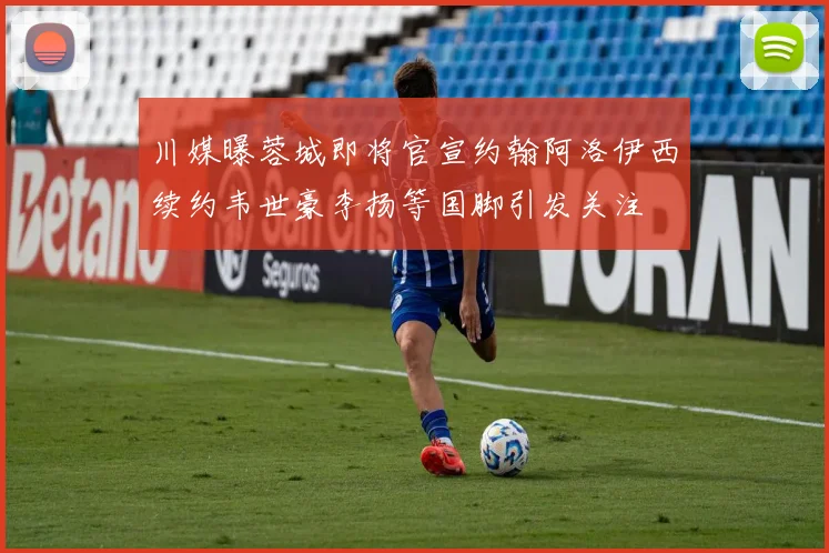 川媒曝蓉城即将官宣约翰阿洛伊西续约韦世豪李扬等国脚引发关注
