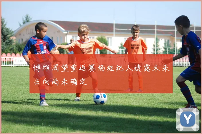 博维渴望重返赛场经纪人透露未来去向尚未确定