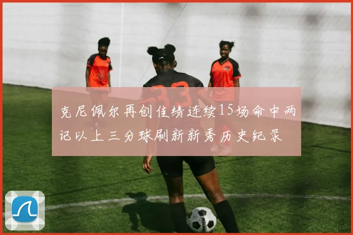 克尼佩尔再创佳绩连续15场命中两记以上三分球刷新新秀历史纪录