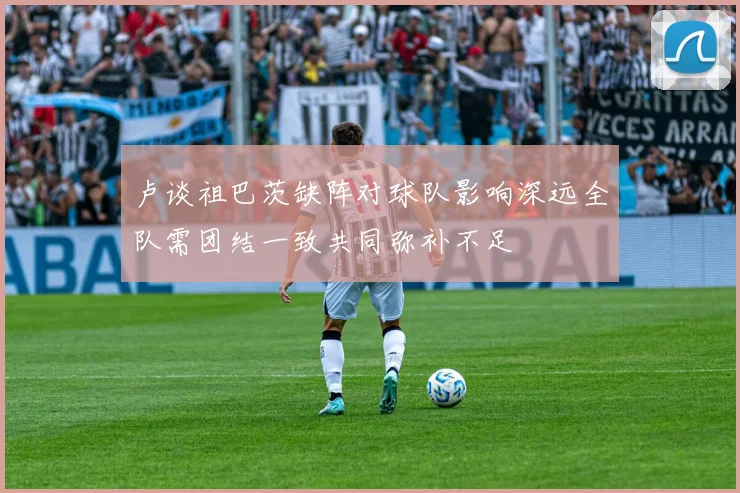卢谈祖巴茨缺阵对球队影响深远全队需团结一致共同弥补不足