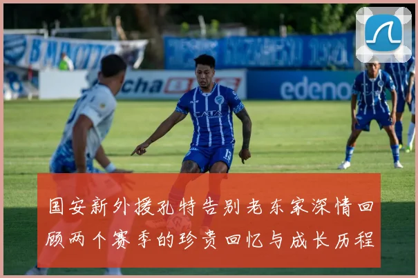国安新外援孔特告别老东家深情回顾两个赛季的珍贵回忆与成长历程