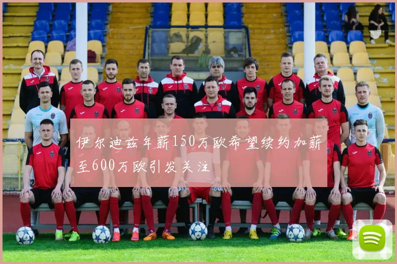 伊尔迪兹年薪150万欧希望续约加薪至600万欧引发关注
