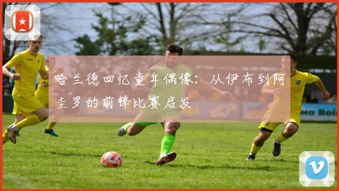 哈兰德回忆童年偶像：从伊布到阿圭罗的前锋比赛启发