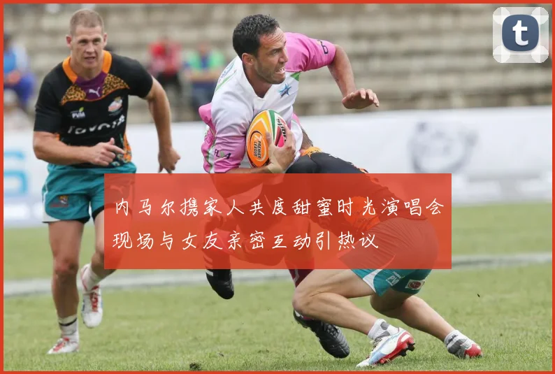 内马尔携家人共度甜蜜时光演唱会现场与女友亲密互动引热议