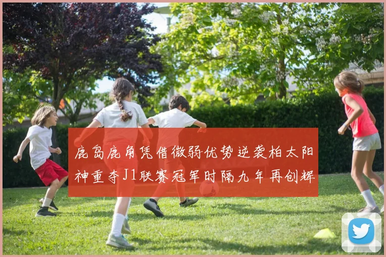鹿岛鹿角凭借微弱优势逆袭柏太阳神重夺J1联赛冠军时隔九年再创辉煌
