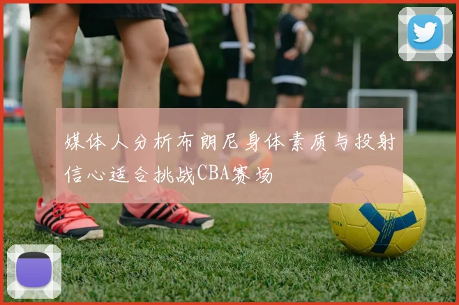 媒体人分析布朗尼身体素质与投射信心适合挑战CBA赛场