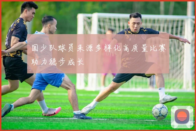 国少队球员来源多样化高质量比赛助力稳步成长