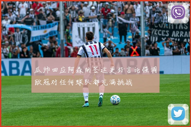 瓜帅回应阿森纳签运更好言论强调欧冠对任何球队都充满挑战
