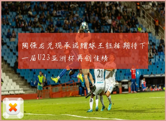 陶强龙兑现承诺赠球王钰栋期待下一届U23亚洲杯再创佳绩