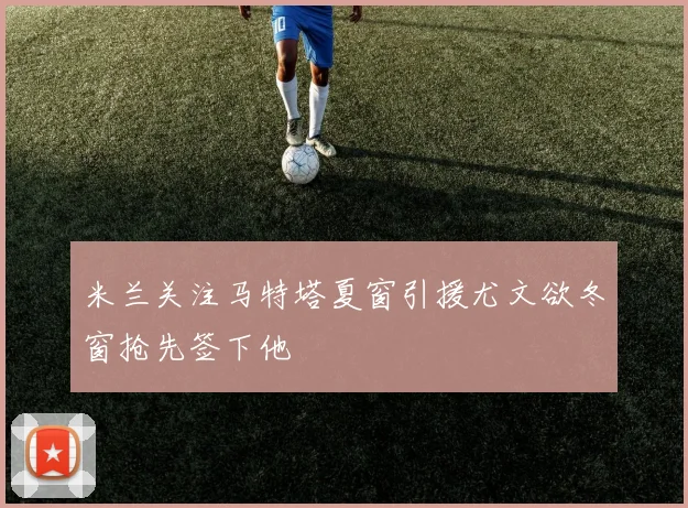 米兰关注马特塔夏窗引援尤文欲冬窗抢先签下他