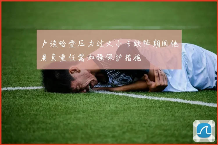 卢谈哈登压力过大小卡缺阵期间他肩负重任需加强保护措施