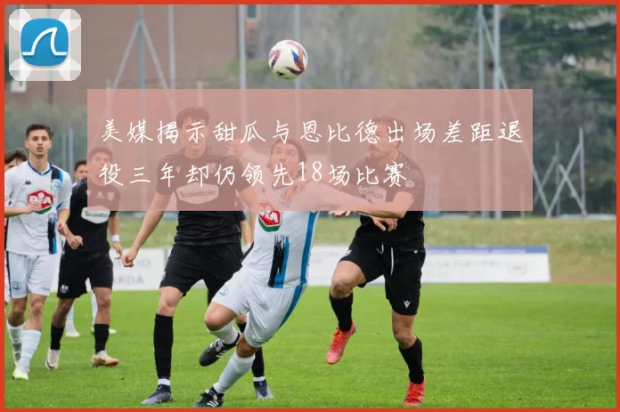 美媒揭示甜瓜与恩比德出场差距退役三年却仍领先18场比赛