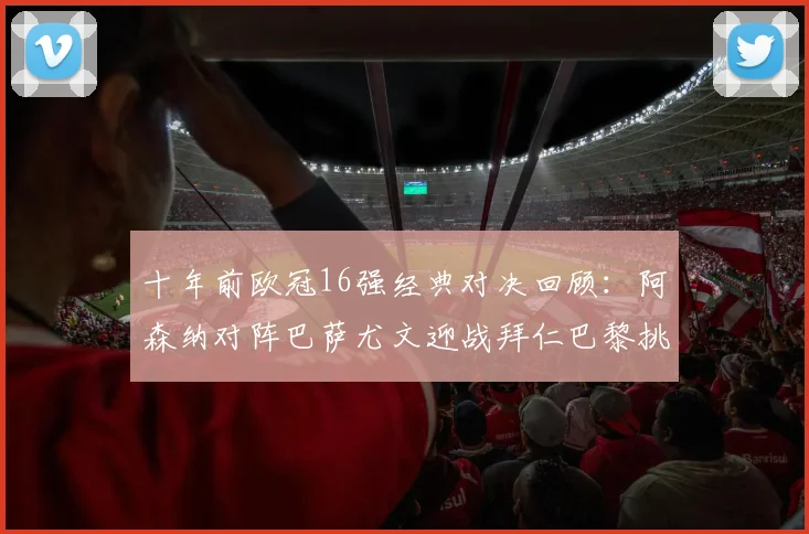 十年前欧冠16强经典对决回顾：阿森纳对阵巴萨尤文迎战拜仁巴黎挑战切尔西