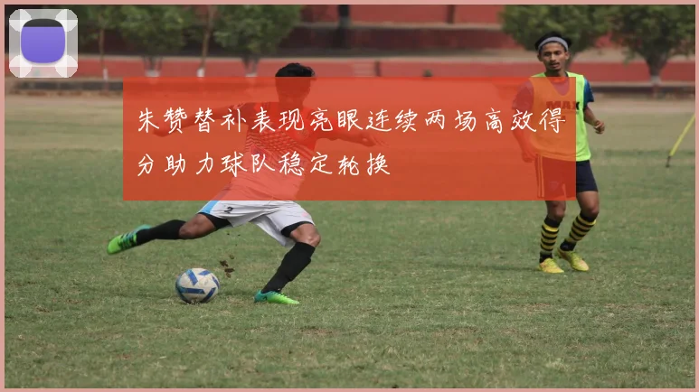 朱赞替补表现亮眼连续两场高效得分助力球队稳定轮换