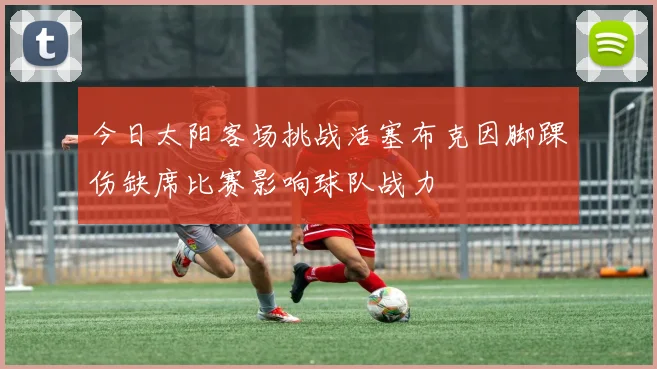 今日太阳客场挑战活塞布克因脚踝伤缺席比赛影响球队战力