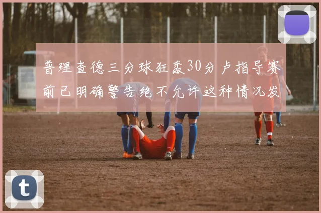 普理查德三分球狂轰30分卢指导赛前已明确警告绝不允许这种情况发生