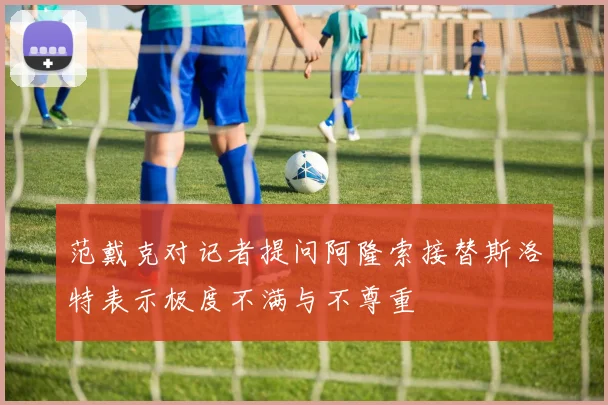 范戴克对记者提问阿隆索接替斯洛特表示极度不满与不尊重