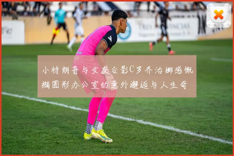 小特朗普与女友合影C罗乔治娜感慨椭圆形办公室的意外邂逅与人生奇遇