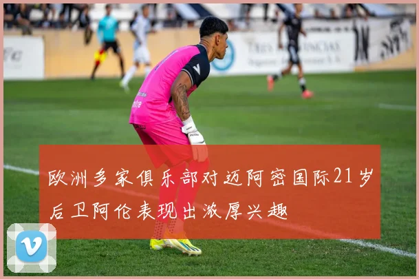 欧洲多家俱乐部对迈阿密国际21岁后卫阿伦表现出浓厚兴趣