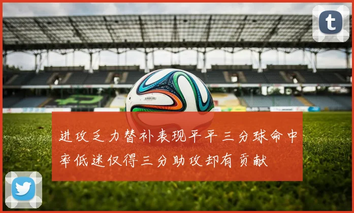 进攻乏力替补表现平平三分球命中率低迷仅得三分助攻却有贡献