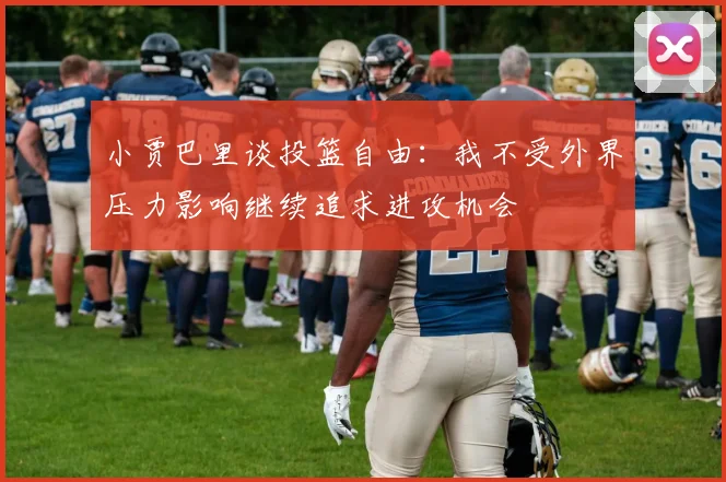 小贾巴里谈投篮自由：我不受外界压力影响继续追求进攻机会