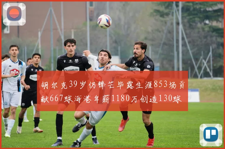 胡尔克39岁仍锋芒毕露生涯853场贡献667球海港年薪1180万创造130球佳绩
