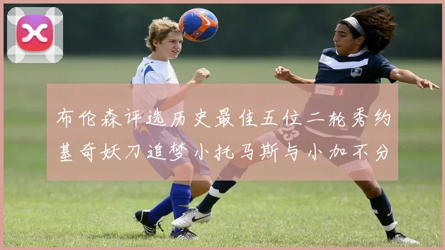 布伦森评选历史最佳五位二轮秀约基奇妖刀追梦小托马斯与小加不分先后