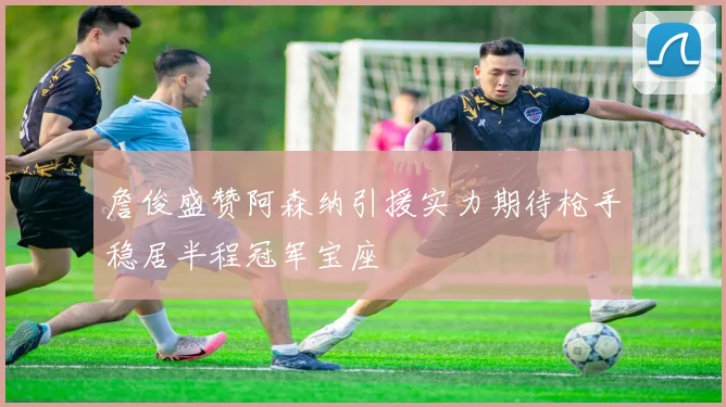 詹俊盛赞阿森纳引援实力期待枪手稳居半程冠军宝座