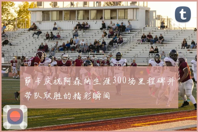 萨卡庆祝阿森纳生涯300场里程碑并带队取胜的精彩瞬间