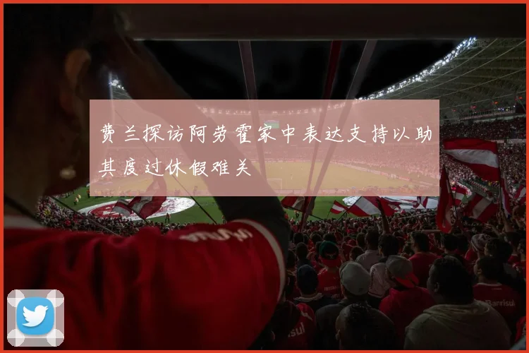 费兰探访阿劳霍家中表达支持以助其度过休假难关