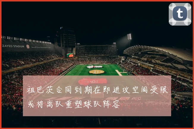 祖巴茨合同到期在即进攻空间受限或将离队重塑球队阵容