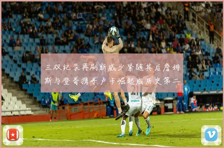 三双纪录再刷新威少紧随其后詹姆斯与登哥携手卢卡崛起成历史第二