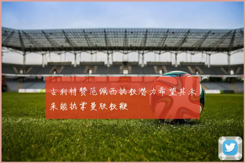 古利特赞范佩西执教潜力希望其未来能执掌曼联教鞭