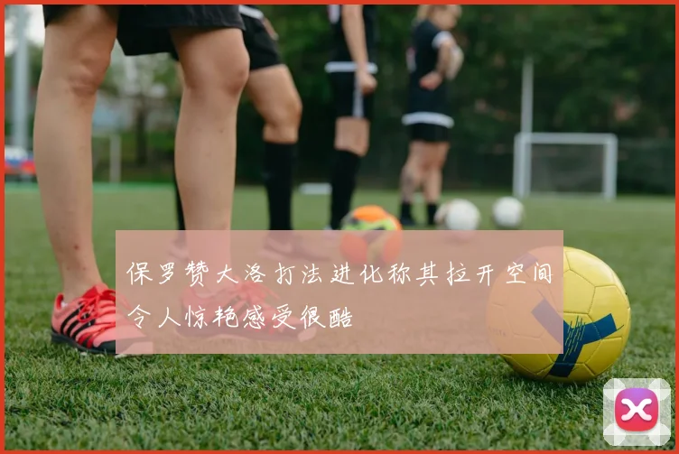 保罗赞大洛打法进化称其拉开空间令人惊艳感受很酷