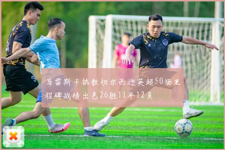 马雷斯卡执教切尔西迎英超50场里程碑战绩出色26胜11平12负