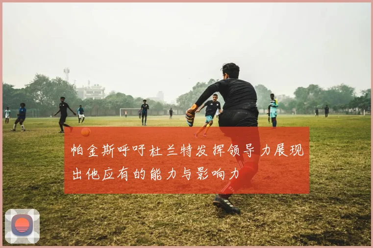帕金斯呼吁杜兰特发挥领导力展现出他应有的能力与影响力