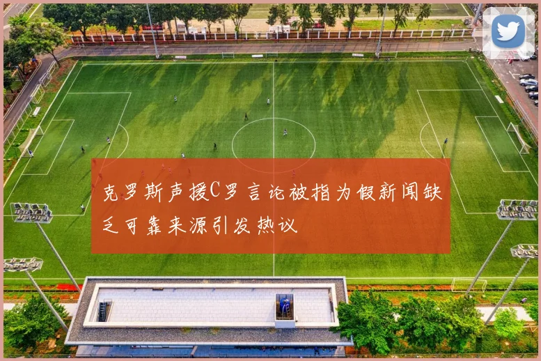 克罗斯声援C罗言论被指为假新闻缺乏可靠来源引发热议