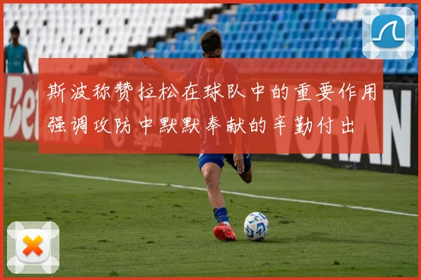 斯波称赞拉松在球队中的重要作用强调攻防中默默奉献的辛勤付出