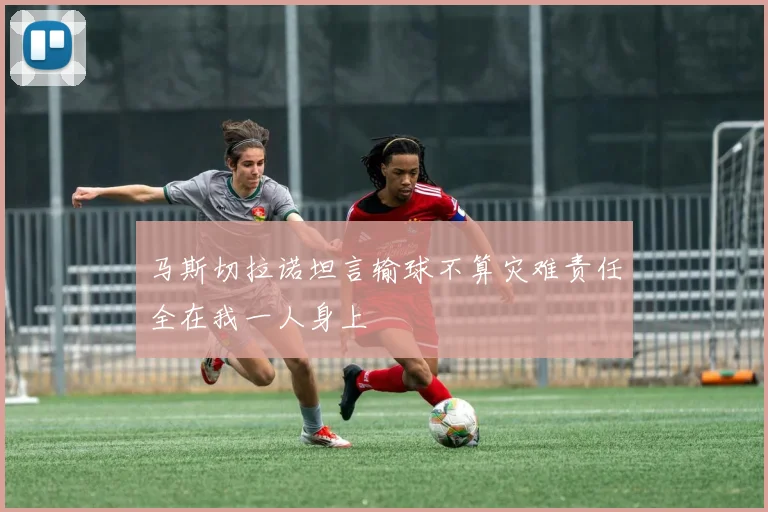 马斯切拉诺坦言输球不算灾难责任全在我一人身上