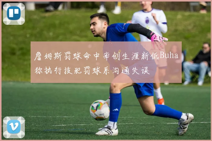 詹姆斯罚球命中率创生涯新低Buha称执行技犯罚球系沟通失误